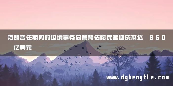 特朗普任期内的边境事务总管预估移民驱逐成本达 860 亿美元